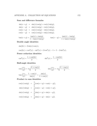 APPENDIX A. COLLECTION OF EQUATIONS                                                      172

  Sum and diﬀerence formulas

    sin(x + y)    =   sin(x) cos(y) + cos(x) sin(y),
    sin(x − y)    =   sin(x) cos(y) − cos(x) sin(y),
    cos(x + y)    =   cos(x) cos(y) − sin(x) sin(y),
    cos(x − y)    =   cos(x) cos(y) + sin(x) sin(y),
                     tan(x) + tan(y)                                tan(x) − tan(y)
    tan(x + y) =                      ,             tan(x − y) =                     .
                    1 − tan(x) tan(y)                              1 + tan(x) tan(y)
  Double angle identities

    sin(2x) = 2 sin(x) cos(x),

    cos(2x) = cos2 (x) − sin2 (x) = 2 cos2 (x) − 1 = 1 − 2 sin2 (x).
  Power reduction identities
                 1 + cos(2x)                           1 − cos(2x)
    cos2 (x) =               ,            sin2 (x) =               .
                      2                                     2
  Half-angle identities

          x           1 + cos(x)                     x          1 − cos(x)
    cos     =±                   ,            sin      =±                  ,
          2                2                         2              2
          x   1 − cos(x)     sin(x)
    tan     =            =            .
          2     sin(x)     1 + cos(x)
  Product to sum identities
                    1
    cos(x) cos(y) =   (cos(x + y) + cos(x − y)),
                    2
                    1
    sin(x) sin(y) =   (cos(x − y) − cos(x + y)),
                    2
                    1
    sin(x) cos(y) =   (sin(x + y) + sin(x − y)),
                    2
                    1
    cos(x) sin(y) =   (sin(x + y) − sin(x − y)).
                    2
 