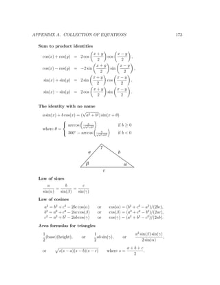 APPENDIX A. COLLECTION OF EQUATIONS                                                  173

  Sum to product identities
                             x+y        x−y
    cos(x) + cos(y) = 2 cos       cos        ,
                              2          2
                              x+y        x−y
    cos(x) − cos(y) = −2 sin        sin        ,
                                2          2
                             x+y        x−y
     sin(x) + sin(y) = 2 sin      cos        ,
                              2          2
                             x+y        x−y
     sin(x) − sin(y) = 2 cos      sin        .
                              2          2

  The identity with no name
                          √
   a sin(x) + b cos(x) = ( a2 + b2 ) sin(x + θ)
               
                            a
                arccos √ 2 2
                           a +b
                                              if b ≥ 0
   where θ =
                360◦ − arccos √ 2 2 a
                                              if b < 0
                                   a +b



                                      g
                               a                    b

                               b                        a
                                          c
  Law of sines
       a        b        c
           =        =
    sin(α)   sin(β)   sin(γ)
  Law of cosines
     a2 = b2 + c2 − 2bc cos(α)       or        cos(α) = (b2 + c2 − a2 )/(2bc),
     b2 = a2 + c2 − 2ac cos(β)       or        cos(β) = (a2 + c2 − b2 )/(2ac),
     c2 = a2 + b2 − 2ab cos(γ)       or        cos(γ) = (a2 + b2 − c2 )/(2ab).
  Area formulas for triangles
    1                              1                            a2 sin(β) sin(γ)
      (base)(height),     or         ab sin(γ),         or                       ,
    2                              2                                2 sin(α)
                                                             a+b+c
    or       s(s − a)(s − b)(s − c)           where s =            .
                                                               2
 