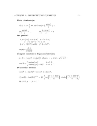 APPENDIX A. COLLECTION OF EQUATIONS                                                           174

  Limit relationships

                    π                  sin(x)
    For 0 < x <       we have cos(x) ≤        ≤ 1,
                    2                     x
       sin(x)                          1 − cos(x)
    lim       = 1,                 lim            = 0.
   x→0    x                        x→0     x
  Dot product

     a, b · c, d = ac + bd, u · v = v · u,
           u · (v + w) = u · v + u · w,
     u · v = u v cos(θ), u · u = u 2 ,

                 u·v
    cos(θ) =         .
                 u v
  Complex numbers in trigonometric form
                                                                √
    a + bi = r[cos(θ) + i sin(θ)], where r = |a + bi| =             a2 + b 2

                   arctan(b/a)              if a ≥ 0
    and θ =                                          .
                   arctan(b/a) + 180◦       if a < 0
  De Moivre’s formula

    (cos(θ) + i sin(θ))n = cos(nθ) + i sin(nθ),

                                     √           θ + k · 360◦                  θ + k · 360◦
    (r[cos(θ) + i sin(θ)])(1/n) =    n
                                         r cos                  + i sin
                                                      n                             n
    for k = 0, 1, . . . , n − 1.
 