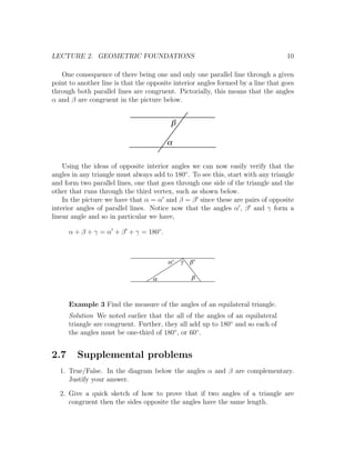 LECTURE 2. GEOMETRIC FOUNDATIONS                                                  10

   One consequence of there being one and only one parallel line through a given
point to another line is that the opposite interior angles formed by a line that goes
through both parallel lines are congruent. Pictorially, this means that the angles
α and β are congruent in the picture below.


                                         b

                                        a

    Using the ideas of opposite interior angles we can now easily verify that the
angles in any triangle must always add to 180◦ . To see this, start with any triangle
and form two parallel lines, one that goes through one side of the triangle and the
other that runs through the third vertex, such as shown below.
    In the picture we have that α = α and β = β since these are pairs of opposite
interior angles of parallel lines. Notice now that the angles α , β and γ form a
linear angle and so in particular we have,

      α + β + γ = α + β + γ = 180◦ .



                                        a'   g   b'

                                   a             b



      Example 3 Find the measure of the angles of an equilateral triangle.
      Solution We noted earlier that the all of the angles of an equilateral
      triangle are congruent. Further, they all add up to 180◦ and so each of
      the angles must be one-third of 180◦ , or 60◦ .


2.7     Supplemental problems
  1. True/False. In the diagram below the angles α and β are complementary.
     Justify your answer.

  2. Give a quick sketch of how to prove that if two angles of a triangle are
     congruent then the sides opposite the angles have the same length.
 