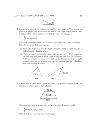 LECTURE 2. GEOMETRIC FOUNDATIONS                                               11


                                      a       b

 3. One approach to solving problems is proof by superposition. This is done by
    proving a special case, then using the special case to prove the general case.
    Using proof by superposition show that the area of a triangle is
          1
            (base)(height).
          2
    [You may assume that the area of a rectangle is the base times the height.]
    Give the proof the following manner:
     (i) Show the formula is true for right triangles. Hint: a right triangle is
         half of another familiar shape.
    (ii) There are now two general cases. (What are they? Hint: examples
         of each case are shown below, how would you describe the diﬀerence
         between them?) For each case break up the triangle in terms of right
         triangles and use the results from part (i) to show that they also have
         the same formula for area.



                                                          height
                     height

                       base                base

 4. A trapezoid is a four sided object with two sides parallel to each other. An
    example of a trapezoid is shown below.

                                      base1

                                     height

                                     base 2

    Show that the area of a trapezoid is given by the following formula.
          1
            (base1 + base2 )(height)
          2
    Hint: Break the shape up into two triangles.
 
