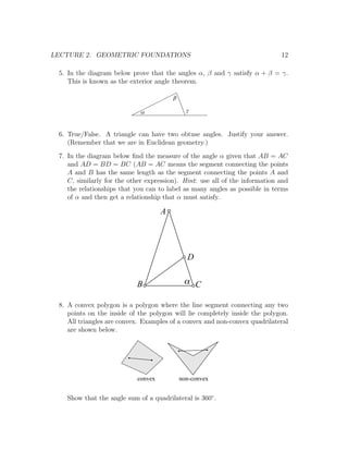 LECTURE 2. GEOMETRIC FOUNDATIONS                                             12

 5. In the diagram below prove that the angles α, β and γ satisfy α + β = γ.
    This is known as the exterior angle theorem.

                                         b

                             a                 g



 6. True/False. A triangle can have two obtuse angles. Justify your answer.
    (Remember that we are in Euclidean geometry.)
 7. In the diagram below ﬁnd the measure of the angle α given that AB = AC
    and AD = BD = BC (AB = AC means the segment connecting the points
    A and B has the same length as the segment connecting the points A and
    C, similarly for the other expression). Hint: use all of the information and
    the relationships that you can to label as many angles as possible in terms
    of α and then get a relationship that α must satisfy.

                                     A




                                               D


                           B                  a C

 8. A convex polygon is a polygon where the line segment connecting any two
    points on the inside of the polygon will lie completely inside the polygon.
    All triangles are convex. Examples of a convex and non-convex quadrilateral
    are shown below.




                            convex           non-convex


   Show that the angle sum of a quadrilateral is 360◦ .
 