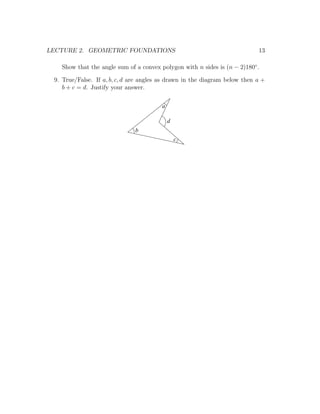 LECTURE 2. GEOMETRIC FOUNDATIONS                                            13

   Show that the angle sum of a convex polygon with n sides is (n − 2)180◦ .

 9. True/False. If a, b, c, d are angles as drawn in the diagram below then a +
    b + c = d. Justify your answer.

                                        a

                                            d
                               b
                                                c
 
