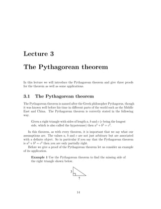 Lecture 3

The Pythagorean theorem

In this lecture we will introduce the Pythagorean theorem and give three proofs
for the theorem as well as some applications.


3.1      The Pythagorean theorem
The Pythagorean theorem is named after the Greek philosopher Pythagorus, though
it was known well before his time in diﬀerent parts of the world such as the Middle
East and China. The Pythagorean theorem is correctly stated in the following
way.

      Given a right triangle with sides of length a, b and c (c being the longest
      side, which is also called the hypotenuse) then a2 + b2 = c2 .

    In this theorem, as with every theorem, it is important that we say what our
assumptions are. The values a, b and c are not just arbitrary but are associated
with a deﬁnite object. So in particular if you say that the Pythagorean theorem
is a2 + b2 = c2 then you are only partially right.
    Before we give a proof of the Pythagorean theorem let us consider an example
of its application.

      Example 1 Use the Pythagorean theorem to ﬁnd the missing side of
      the right triangle shown below.


                                     3

                                           7



                                          14
 