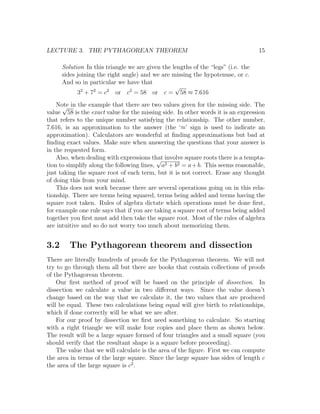 LECTURE 3. THE PYTHAGOREAN THEOREM                                                 15

      Solution In this triangle we are given the lengths of the “legs” (i.e. the
      sides joining the right angle) and we are missing the hypotenuse, or c.
      And so in particular we have that
                                                  √
            32 + 72 = c2 or c2 = 58 or c = 58 ≈ 7.616
    Note in the example that there are two values given for the missing side. The
      √
value 58 is the exact value for the missing side. In other words it is an expression
that refers to the unique number satisfying the relationship. The other number,
7.616, is an approximation to the answer (the ‘≈’ sign is used to indicate an
approximation). Calculators are wonderful at ﬁnding approximations but bad at
ﬁnding exact values. Make sure when answering the questions that your answer is
in the requested form.
    Also, when dealing with expressions that involve square roots there is a tempta-
                                           √
tion to simplify along the following lines, a2 + b2 = a + b. This seems reasonable,
just taking the square root of each term, but it is not correct. Erase any thought
of doing this from your mind.
    This does not work because there are several operations going on in this rela-
tionship. There are terms being squared, terms being added and terms having the
square root taken. Rules of algebra dictate which operations must be done ﬁrst,
for example one rule says that if you are taking a square root of terms being added
together you ﬁrst must add then take the square root. Most of the rules of algebra
are intuitive and so do not worry too much about memorizing them.


3.2      The Pythagorean theorem and dissection
There are literally hundreds of proofs for the Pythagorean theorem. We will not
try to go through them all but there are books that contain collections of proofs
of the Pythagorean theorem.
    Our ﬁrst method of proof will be based on the principle of dissection. In
dissection we calculate a value in two diﬀerent ways. Since the value doesn’t
change based on the way that we calculate it, the two values that are produced
will be equal. These two calculations being equal will give birth to relationships,
which if done correctly will be what we are after.
    For our proof by dissection we ﬁrst need something to calculate. So starting
with a right triangle we will make four copies and place them as shown below.
The result will be a large square formed of four triangles and a small square (you
should verify that the resultant shape is a square before proceeding).
    The value that we will calculate is the area of the ﬁgure. First we can compute
the area in terms of the large square. Since the large square has sides of length c
the area of the large square is c2 .
 