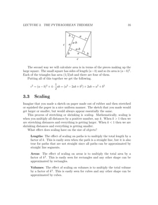 LECTURE 3. THE PYTHAGOREAN THEOREM                                                   16


                                     b          a

                                c    a a-b
                                         a-b
                                    b      a        b
                                            c

    The second way we will calculate area is in terms of the pieces making up the
large square. The small square has sides of length (a − b) and so its area is (a − b)2 .
Each of the triangles has area (1/2)ab and there are four of them.
    Putting all of this together we get the following.
                         1
      c2 = (a − b)2 + 4 · ab = (a2 − 2ab + b2 ) + 2ab = a2 + b2
                         2

3.3      Scaling
Imagine that you made a sketch on paper made out of rubber and then stretched
or squished the paper in a nice uniform manner. The sketch that you made would
get larger or smaller, but would always appear essentially the same.
    This process of stretching or shrinking is scaling. Mathematically, scaling is
when you multiply all distances by a positive number, say k. When k > 1 then we
are stretching distances and everything is getting larger. When k < 1 then we are
shrinking distances and everything is getting smaller.
    What eﬀect does scaling have on the size of objects?

      Lengths: The eﬀect of scaling on paths is to multiply the total length by a
      factor of k. This is easily seen when the path is a straight line, but it is also
      true for paths that are not straight since all paths can be approximated by
      straight line segments.

      Areas: The eﬀect of scaling on areas is to multiply the total area by a
      factor of k 2 . This is easily seen for rectangles and any other shape can be
      approximated by rectangles.

      Volumes: The eﬀect of scaling on volumes is to multiply the total volume
      by a factor of k 3 . This is easily seen for cubes and any other shape can be
      approximated by cubes.
 