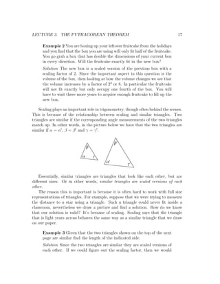 LECTURE 3. THE PYTHAGOREAN THEOREM                                                17

     Example 2 You are boxing up your leftover fruitcake from the holidays
     and you ﬁnd that the box you are using will only ﬁt half of the fruitcake.
     You go grab a box that has double the dimensions of your current box
     in every direction. Will the fruitcake exactly ﬁt in the new box?
     Solution The new box is a scaled version of the previous box with a
     scaling factor of 2. Since the important aspect in this question is the
     volume of the box, then looking at how the volume changes we see that
     the volume increases by a factor of 23 or 8. In particular the fruitcake
     will not ﬁt exactly but only occupy one fourth of the box. You will
     have to wait three more years to acquire enough fruitcake to ﬁll up the
     new box.

    Scaling plays an important role in trigonometry, though often behind the scenes.
This is because of the relationship between scaling and similar triangles. Two
triangles are similar if the corresponding angle measurements of the two triangles
match up. In other words, in the picture below we have that the two triangles are
similar if α = α , β = β and γ = γ .

                                              b'
                                b

                            a       g
                                         a'          g'


    Essentially, similar triangles are triangles that look like each other, but are
diﬀerent sizes. Or in other words, similar triangles are scaled versions of each
other.
    The reason this is important is because it is often hard to work with full size
representations of triangles. For example, suppose that we were trying to measure
the distance to a star using a triangle. Such a triangle could never ﬁt inside a
classroom, nevertheless we draw a picture and ﬁnd a solution. How do we know
that our solution is valid? It’s because of scaling. Scaling says that the triangle
that is light years across behaves the same way as a similar triangle that we draw
on our paper.

     Example 3 Given that the two triangles shown on the top of the next
     page are similar ﬁnd the length of the indicated side.
     Solution Since the two triangles are similar they are scaled versions of
     each other. If we could ﬁgure out the scaling factor, then we would
 