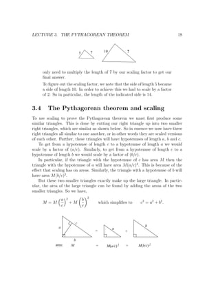 LECTURE 3. THE PYTHAGOREAN THEOREM                                                         18



                              5           7          10          ?




      only need to multiply the length of 7 by our scaling factor to get our
      ﬁnal answer.
      To ﬁgure out the scaling factor, we note that the side of length 5 became
      a side of length 10. In order to achieve this we had to scale by a factor
      of 2. So in particular, the length of the indicated side is 14.


3.4      The Pythagorean theorem and scaling
To use scaling to prove the Pythagorean theorem we must ﬁrst produce some
similar triangles. This is done by cutting our right triangle up into two smaller
right triangles, which are similar as shown below. So in essence we now have three
right triangles all similar to one another, or in other words they are scaled versions
of each other. Further, these triangles will have hypotenuses of length a, b and c.
    To get from a hypotenuse of length c to a hypotenuse of length a we would
scale by a factor of (a/c). Similarly, to get from a hypotenuse of length c to a
hypotenuse of length b we would scale by a factor of (b/c).
    In particular, if the triangle with the hypotenuse of c has area M then the
triangle with the hypotenuse of a will have area M (a/c)2 . This is because of the
eﬀect that scaling has on areas. Similarly, the triangle with a hypotenuse of b will
have area M (b/c)2 .
    But these two smaller triangles exactly make up the large triangle. In partic-
ular, the area of the large triangle can be found by adding the areas of the two
smaller triangles. So we have,
                                      2
           a         2            b
      M =M               +M                       which simpliﬁes to    c 2 = a2 + b 2 .
           c                      c



                          c
               a                                                           b
                                                          a
                                              =                  +

                          b
             area:       M                    =       M(a/c) 2   +     M(b/c) 2
 