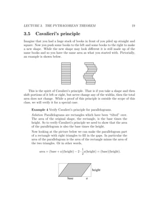 LECTURE 3. THE PYTHAGOREAN THEOREM                                                 19

3.5      Cavalieri’s principle
Imagine that you had a huge stack of books in front of you piled up straight and
square. Now you push some books to the left and some books to the right to make
a new shape. While the new shape may look diﬀerent it is still made up of the
same books and so you have the same area as what you started with. Pictorially,
an example is shown below.




    This is the spirit of Cavalieri’s principle. That is if you take a shape and then
shift portions of it left or right, but never change any of the widths, then the total
area does not change. While a proof of this principle is outside the scope of this
class, we will verify it for a special case.

      Example 4 Verify Cavalieri’s principle for parallelograms.
      Solution Parallelograms are rectangles which have been “tilted” over.
      The area of the original shape, the rectangle, is the base times the
      height. So to verify Cavalieri’s principle we need to show that the area
      of the parallelogram is also the base times the height.
      Now looking at the picture below we can make the parallelogram part
      of a rectangle with right triangles to ﬁll in the gaps. In particular the
      area of the parallelogram is the area of the rectangle minus the area of
      the two triangles. Or in other words,
                                           1
            area = (base + a)(height) − 2 · a(height) = (base)(height).
                                           2




                                                    height

                                 base           a
 