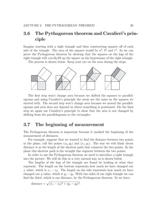 LECTURE 3. THE PYTHAGOREAN THEOREM                                                 20

3.6      The Pythagorean theorem and Cavalieri’s prin-
         ciple
Imagine starting with a right triangle and then constructing squares oﬀ of each
side of the triangle. The area of the squares would be a2 , b2 and c2 . So we can
prove the Pythagorean theorem by showing that the squares on the legs of the
right triangle will exactly ﬁll up the square on the hypotenuse of the right triangle.
    The process is shown below. Keep your eye on the area during the steps.




    The ﬁrst step won’t change area because we shifted the squares to parallel-
ograms and using Cavalieri’s principle the areas are the same as the squares we
started with. The second step won’t change area because we moved the parallel-
ograms and area does not depend on where something is positioned. On the ﬁnal
step we again use Cavalieri’s principle to show that the area is not changed by
shifting from the parallelograms to the rectangles.


3.7      The beginning of measurement
The Pythagorean theorem is important because it marked the beginning of the
measurement of distances.
    For example, suppose that we wanted to ﬁnd the distance between two points
in the plane, call the points (x0 , y0 ) and (x1 , y1 ). The way we will think about
distance is as the length of the shortest path that connects the two points. In the
plane this shortest path is the straight line segment between the two points.
    In order to use the Pythagorean theorem we need to introduce a right triangle
into the picture. We will do this in a very natural way as is shown below.
    The lengths of the legs of the triangle are found by looking at what they
represent. The length on the bottom represents how much we have changed our
x value, which is x1 − x0 . The length on the side represents how much we have
changed our y value, which is y1 − y0 . With two sides of our right triangle we can
ﬁnd the third, which is our distance, by the Pythagorean theorem. So we have,
      distance =    (x1 − x0 )2 + (y1 − y0 )2 .
 