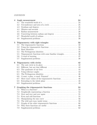 CONTENTS                                                                                                        ii

4 Angle measurement                                                                                            24
  4.1 The wonderful world of π . . . . . . . . .   .   .   .   .   .   .   .   .   .   .   .   .   .   .   .   24
  4.2 Circumference and area of a circle . . . .   .   .   .   .   .   .   .   .   .   .   .   .   .   .   .   25
  4.3 Gradians and degrees . . . . . . . . . . .   .   .   .   .   .   .   .   .   .   .   .   .   .   .   .   25
  4.4 Minutes and seconds . . . . . . . . . . .    .   .   .   .   .   .   .   .   .   .   .   .   .   .   .   27
  4.5 Radian measurement . . . . . . . . . . .     .   .   .   .   .   .   .   .   .   .   .   .   .   .   .   28
  4.6 Converting between radians and degrees       .   .   .   .   .   .   .   .   .   .   .   .   .   .   .   28
  4.7 Wonderful world of radians . . . . . . . .   .   .   .   .   .   .   .   .   .   .   .   .   .   .   .   29
  4.8 Supplemental problems . . . . . . . . . .    .   .   .   .   .   .   .   .   .   .   .   .   .   .   .   30

5 Trigonometry with right triangles                                                                            32
  5.1 The trigonometric functions . . . . . . . .      . . . . . .             .   .   .   .   .   .   .   .   32
  5.2 Using the trigonometric functions . . . . .      . . . . . .             .   .   .   .   .   .   .   .   34
  5.3 Basic Identities . . . . . . . . . . . . . . .   . . . . . .             .   .   .   .   .   .   .   .   35
  5.4 The Pythagorean identities . . . . . . . . .     . . . . . .             .   .   .   .   .   .   .   .   35
  5.5 Trigonometric functions with some familiar       triangles .             .   .   .   .   .   .   .   .   36
  5.6 A word of warning . . . . . . . . . . . . .      . . . . . .             .   .   .   .   .   .   .   .   37
  5.7 Supplemental problems . . . . . . . . . . .      . . . . . .             .   .   .   .   .   .   .   .   38

6 Trigonometry with circles                                                                                    42
  6.1 The unit circle in its glory . . . . . . . . . . . .         .   .   .   .   .   .   .   .   .   .   .   42
  6.2 Diﬀerent, but not that diﬀerent . . . . . . . . .            .   .   .   .   .   .   .   .   .   .   .   43
  6.3 The quadrants of our lives . . . . . . . . . . . .           .   .   .   .   .   .   .   .   .   .   .   44
  6.4 Using reference angles . . . . . . . . . . . . . .           .   .   .   .   .   .   .   .   .   .   .   44
  6.5 The Pythagorean identities . . . . . . . . . . . .           .   .   .   .   .   .   .   .   .   .   .   46
  6.6 A man, a plan, a canal: Panama! . . . . . . . .              .   .   .   .   .   .   .   .   .   .   .   46
  6.7 More exact values of the trigonometric functions             .   .   .   .   .   .   .   .   .   .   .   48
  6.8 Extending to the whole plane . . . . . . . . . .             .   .   .   .   .   .   .   .   .   .   .   48
  6.9 Supplemental problems . . . . . . . . . . . . . .            .   .   .   .   .   .   .   .   .   .   .   49

7 Graphing the trigonometric functions                                                                         53
  7.1 What is a function? . . . . . . . . . . . . . .      .   .   .   .   .   .   .   .   .   .   .   .   .   53
  7.2 Graphically representing a function . . . . .        .   .   .   .   .   .   .   .   .   .   .   .   .   54
  7.3 Over and over and over again . . . . . . . .         .   .   .   .   .   .   .   .   .   .   .   .   .   55
  7.4 Even and odd functions . . . . . . . . . . .         .   .   .   .   .   .   .   .   .   .   .   .   .   55
  7.5 Manipulating the sine curve . . . . . . . . .        .   .   .   .   .   .   .   .   .   .   .   .   .   56
  7.6 The wild and crazy inside terms . . . . . . .        .   .   .   .   .   .   .   .   .   .   .   .   .   58
  7.7 Graphs of the other trigonometric functions          .   .   .   .   .   .   .   .   .   .   .   .   .   60
  7.8 Why these functions are useful . . . . . . . .       .   .   .   .   .   .   .   .   .   .   .   .   .   60
  7.9 Supplemental problems . . . . . . . . . . . .        .   .   .   .   .   .   .   .   .   .   .   .   .   62
 