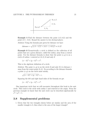 LECTURE 3. THE PYTHAGOREAN THEOREM                                                 21

                                                     (x1 ,y1 )

                                                     y1 -y0
                             (x0 ,y0 )
                                          x1 -x0




      Example 5 Find the distance between the point (1.3, 4.2) and the
      point (5.7, −6.5). Round the answer to two decimal places.
      Solution Using the formula just given for distance we have
            distance =    (1.3 − 5.7)2 + (4.2 − (−6.5))2 ≈ 11.57

      Example 6 Geometrically a circle is deﬁned as the collection of all
      points that are a given distance, called the radius, away from a central
      point. Use the distance formula to show that the point (x, y) is on a
      circle of radius r centered at (h, k) if and only if
            (x − h)2 + (y − k)2 = r2 .
      This is the algebraic deﬁnition of a circle.
      Solution The point (x, y) is on the circle if and only if it is distance r
      away from the center point (h, k). So according to the distance formula
      a point (x, y) on the circle must satisfy,

              (x − h)2 + (y − k)2 = r.
      Squaring the left and right hand sides of the formula we get
            (x − h)2 + (y − k)2 = r2 .

    One important circle that we will encounter throughout this book is the unit
circle. This circle is the circle with radius 1 and centered at the origin. From the
previous example we know that the unit circle can be described algebraically by
x2 + y 2 = 1.


3.8      Supplemental problems
  1. Given that the two triangles shown below are similar and the area of the
     smaller triangle is 3, then what is the area of the larger triangle?
 