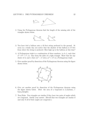 LECTURE 3. THE PYTHAGOREAN THEOREM                                             22


                        2                  6



 2. Using the Pythagorean theorem ﬁnd the length of the missing side of the
    triangles shown below.

                                  13                           x+2
                         5                         x



 3. You have tied a balloon onto a 43 foot string anchored to the ground. At
    noon on a windy day you notice that the shadow of the balloon is 17 feet
    from where the string is anchored. How high up is the balloon at this time?

 4. A Pythagorean triple is a combination of three numbers, (a, b, c), such that
    a2 + b2 = c2 , i.e. they form the sides of a right triangle. Show that for any
    choice of m and n that (m2 − n2 , 2mn, m2 + n2 ) is a Pythagorean triple.

 5. Give another proof by dissection of the Pythagorean theorem using the ﬁgure
    shown below.
                                  a                b
                                               c           a
                              b    c
                                                       c
                             a         c                   b

                                       b               a


 6. Give yet another proof by dissection of the Pythagorean theorem using
    the ﬁgure shown below. Hint: the area of a trapezoid is (1/2)(base1 +
    base2 )(height).

 7. True/False. Two triangles are similar if they have two pairs of angles which
    are congruent. Justify your answer. (Recall that two triangles are similar if
    and only if all of their angles are congruent.)
 