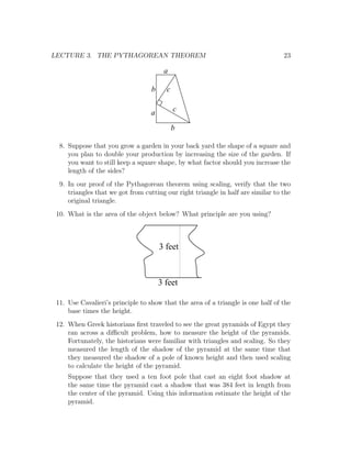 LECTURE 3. THE PYTHAGOREAN THEOREM                                                23

                                        a

                                   b     c


                                   a         c

                                             b

  8. Suppose that you grow a garden in your back yard the shape of a square and
     you plan to double your production by increasing the size of the garden. If
     you want to still keep a square shape, by what factor should you increase the
     length of the sides?
  9. In our proof of the Pythagorean theorem using scaling, verify that the two
     triangles that we got from cutting our right triangle in half are similar to the
     original triangle.
 10. What is the area of the object below? What principle are you using?



                                       3 feet



                                       3 feet

 11. Use Cavalieri’s principle to show that the area of a triangle is one half of the
     base times the height.
 12. When Greek historians ﬁrst traveled to see the great pyramids of Egypt they
     ran across a diﬃcult problem, how to measure the height of the pyramids.
     Fortunately, the historians were familiar with triangles and scaling. So they
     measured the length of the shadow of the pyramid at the same time that
     they measured the shadow of a pole of known height and then used scaling
     to calculate the height of the pyramid.
     Suppose that they used a ten foot pole that cast an eight foot shadow at
     the same time the pyramid cast a shadow that was 384 feet in length from
     the center of the pyramid. Using this information estimate the height of the
     pyramid.
 