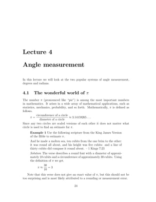 Lecture 4

Angle measurement

In this lecture we will look at the two popular systems of angle measurement,
degrees and radians.


4.1     The wonderful world of π
The number π (pronounced like “pie”) is among the most important numbers
in mathematics. It arises in a wide array of mathematical applications, such as
statistics, mechanics, probability, and so forth. Mathematically, π is deﬁned as
follows.
            circumference of a circle
       π=                             ≈ 3.14159265 . . .
               diameter of a circle
Since any two circles are scaled versions of each other it does not matter what
circle is used to ﬁnd an estimate for π.
      Example 1 Use the following scripture from the King James Version
      of the Bible to estimate π.
      And he made a molten sea, ten cubits from the one brim to the other:
      it was round all about, and his height was ﬁve cubits: and a line of
      thirty cubits did compass it round about. – 1 Kings 7:23
      Solution The verse describes a round font with a diameter of approxi-
      mately 10 cubits and a circumference of approximately 30 cubits. Using
      the deﬁnition of π we get.
                30
            π≈     =3
                10
   Note that this verse does not give an exact value of π, but this should not be
too surprising and is most likely attributed to a rounding or measurement error.

                                       24
 
