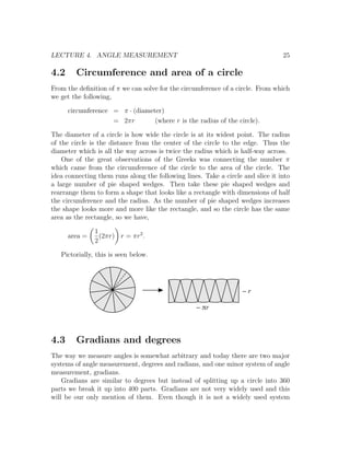 LECTURE 4. ANGLE MEASUREMENT                                                     25

4.2     Circumference and area of a circle
From the deﬁnition of π we can solve for the circumference of a circle. From which
we get the following,

      circumference = π · (diameter)
                    = 2πr        (where r is the radius of the circle).

The diameter of a circle is how wide the circle is at its widest point. The radius
of the circle is the distance from the center of the circle to the edge. Thus the
diameter which is all the way across is twice the radius which is half-way across.
    One of the great observations of the Greeks was connecting the number π
which came from the circumference of the circle to the area of the circle. The
idea connecting them runs along the following lines. Take a circle and slice it into
a large number of pie shaped wedges. Then take these pie shaped wedges and
rearrange them to form a shape that looks like a rectangle with dimensions of half
the circumference and the radius. As the number of pie shaped wedges increases
the shape looks more and more like the rectangle, and so the circle has the same
area as the rectangle, so we have,

               1
      area =     (2πr) r = πr2 .
               2

   Pictorially, this is seen below.




                                                                   ~r

                                                   ~ pr



4.3     Gradians and degrees
The way we measure angles is somewhat arbitrary and today there are two major
systems of angle measurement, degrees and radians, and one minor system of angle
measurement, gradians.
    Gradians are similar to degrees but instead of splitting up a circle into 360
parts we break it up into 400 parts. Gradians are not very widely used and this
will be our only mention of them. Even though it is not a widely used system
 