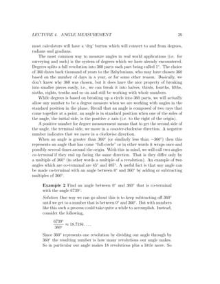 LECTURE 4. ANGLE MEASUREMENT                                                       26

most calculators will have a ‘drg’ button which will convert to and from degrees,
radians and gradians.
    The most common way to measure angles in real world applications (i.e. for
surveying and such) is the system of degrees which we have already encountered.
Degrees splits a full revolution into 360 parts each part being called 1◦ . The choice
of 360 dates back thousand of years to the Babylonians, who may have chosen 360
based on the number of days in a year, or for some other reason. Basically, we
don’t know why 360 was chosen, but it does have the nice property of breaking
into smaller pieces easily, i.e., we can break it into halves, thirds, fourths, ﬁfths,
sixths, eights, tenths and so on and still be working with whole numbers.
    While degrees is based on breaking up a circle into 360 parts, we will actually
allow any number to be a degree measure when we are working with angles in the
standard position in the plane. Recall that an angle is composed of two rays that
come together at a point, an angle is in standard position when one of the sides of
the angle, the initial side, is the positive x axis (i.e. to the right of the origin).
    A positive number for degree measurement means that to get the second side of
the angle, the terminal side, we move in a counter-clockwise direction. A negative
number indicates that we move in a clockwise direction.
    When an angle is greater than 360◦ (or similarly less than −360◦ ) then this
represents an angle that has come “full-circle” or in other words it wraps once and
possibly several times around the origin. With this in mind, we will call two angles
co-terminal if they end up facing the same direction. That is they diﬀer only by
a multiple of 360◦ (in other words a multiple of a revolution). An example of two
angles which are co-terminal are 45◦ and 405◦ . A useful fact is that any angle can
be made co-terminal with an angle between 0◦ and 360◦ by adding or subtracting
multiples of 360◦ .

      Example 2 Find an angle between 0◦ and 360◦ that is co-terminal
      with the angle 6739◦ .
      Solution One way we can go about this is to keep subtracting oﬀ 360◦
      until we get to a number that is between 0◦ and 360◦ . But with numbers
      like this such a process could take quite a while to accomplish. Instead,
      consider the following,
            6739◦
                  ≈ 18.7194 . . . .
            360◦
      Since 360◦ represents one revolution by dividing our angle through by
      360◦ the resulting number is how many revolutions our angle makes.
      So in particular our angle makes 18 revolutions plus a little more. So
 