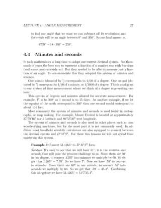 LECTURE 4. ANGLE MEASUREMENT                                                     27

      to ﬁnd our angle that we want we can subtract oﬀ 18 revolutions and
      the result will be an angle between 0◦ and 360◦ . So our ﬁnal answer is,

           6739◦ − 18 · 360◦ = 259◦ .


4.4     Minutes and seconds
It took mathematics a long time to adopt our current decimal system. For thou-
sands of years the best way to represent a fraction of a number was with fractions
(and sometimes curiously so). But they needed to be able to measure just a frac-
tion of an angle. To accommodate this they adopted the system of minutes and
seconds.
    One minute (denoted by ) corresponds to 1/60 of a degree. One second (de-
noted by ) correspond to 1/60 of a minute, or 1/3600 of a degree. This is analogous
to our system of time measurement where we think of a degree representing one
hour.
    This system of degrees and minutes allowed for accurate measurement. For
example, 1 is to 360◦ as 1 second is to 15 days. As another example, if we let
the equator of the earth correspond to 360◦ then one second would correspond to
about 101 feet.
    Most commonly the system of minutes and seconds is used today in cartog-
raphy, or map making. For example, Mount Everest is located at approximately
27◦ 59 16 north latitude and 86◦ 55 40 west longitude.
    The system of minutes and seconds is also used in other places such as com
woodworking machines, but for the most part it is not commonly used. In ad-
dition most handheld scientiﬁc calculators are also equipped to convert between
the decimal system and D◦ M S . For these two reasons we will not spend time
mastering this system.

      Example 3 Convert 51.1265◦ to D◦ M S form.
      Solution It’s easy to see that we will have 51◦ , it is the minutes and
      seconds that will pose the greatest challenge to us. Since there are 60
      in one degree, to convert .1265◦ into minutes we multiply by 60. So we
      get that .1265◦ = 7.59 . So we have 7 . Now we have .59 to convert
      to seconds. Since there are 60 in one minute, to convert .59 into
      seconds we multiply by 60. So we get that .59 = 35.4 . Combining
      this altogether we have 51.1265◦ = 51◦ 7 35.4 .
 