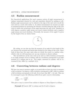 LECTURE 4. ANGLE MEASUREMENT                                                      28

4.5     Radian measurement
For theoretical applications the most common system of angle measurement is
radians (sometimes denoted by rads and sometimes denoted by nothing at all).
Radian angle measurement can be related to the edge of the unit circle (recall the
unit circle is a circle with radius 1). In radian measurement we measure an angle
in standard position by measuring the distance traveled along the edge of the unit
circle to where the second part of the angle intercepts the unit circle. Similarly as
with degrees a positive angle means you travel counter-clockwise and a negative
angle means you travel clockwise. Pictorially, the measure of the angle θ is given
by the length of the arc shown below.


                                          1
                                           q




    By scaling, we can also say that the measure of an angle θ is the length of the
arc between the terminal and initial sides divided by the radius of the circle. Since
both of these have the same units when we divide the result is a unitless value,
which is why we will sometimes not use any notation to denote radians.
    The circumference of the unit circle is 2π and so a full revolution corresponds
to an angle measure of 2π in radians, half of a revolution corresponds to an angle
measure of π radians and so on. Two angles, measured in radians, will be co-
terminal if they diﬀer by a multiple of 2π.


4.6     Converting between radians and degrees
We have two ways to measure angles, so in particular we have two ways to measure
a full revolution. In degrees a full revolution corresponds to 360◦ while in radians
a full revolution corresponds to 2π rads. So we have that 360◦ = 2π rads. This can
be rearranged to give the following useful (if not quite correct) relationship,

       180◦      π rads
             =1=        .
      π rads      180◦
This gives a way to convert from radians to degrees or from degrees to radians.

      Example 3 Convert 240◦ to radians and 3π/8 rads to degrees.
 