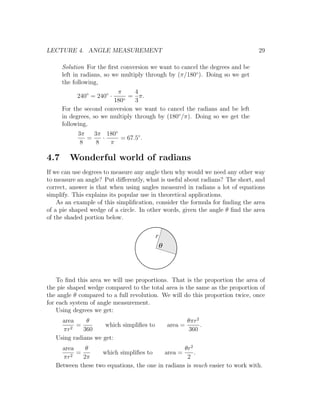 LECTURE 4. ANGLE MEASUREMENT                                                   29

      Solution For the ﬁrst conversion we want to cancel the degrees and be
      left in radians, so we multiply through by (π/180◦ ). Doing so we get
      the following,
                          π        4
           240◦ = 240◦ ·      =      π.
                         180◦      3
      For the second conversion    we want to cancel the radians and be left
      in degrees, so we multiply   through by (180◦ /π). Doing so we get the
      following,
           3π   3π 180◦
              =    ·    = 67.5◦ .
            8    8   π

4.7     Wonderful world of radians
If we can use degrees to measure any angle then why would we need any other way
to measure an angle? Put diﬀerently, what is useful about radians? The short, and
correct, answer is that when using angles measured in radians a lot of equations
simplify. This explains its popular use in theoretical applications.
    As an example of this simpliﬁcation, consider the formula for ﬁnding the area
of a pie shaped wedge of a circle. In other words, given the angle θ ﬁnd the area
of the shaded portion below.

                                          r
                                              q



    To ﬁnd this area we will use proportions. That is the proportion the area of
the pie shaped wedge compared to the total area is the same as the proportion of
the angle θ compared to a full revolution. We will do this proportion twice, once
for each system of angle measurement.
    Using degrees we get:
     area     θ                                            θπr2
        2
          =          which simpliﬁes to           area =        .
     πr      360                                           360
   Using radians we get:
     area    θ                                    θr2
          =        which simpliﬁes to      area =     .
     πr2    2π                                     2
   Between these two equations, the one in radians is much easier to work with.
 