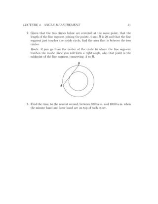 LECTURE 4. ANGLE MEASUREMENT                                                  31

 7. Given that the two circles below are centered at the same point, that the
    length of the line segment joining the points A and B is 20 and that the line
    segment just touches the inside circle, ﬁnd the area that is between the two
    circles.
   Hints: if you go from the center of the circle to where the line segment
   touches the inside circle you will form a right angle, also that point is the
   midpoint of the line segment connecting A to B.

                                        B




                          A




 8. Find the time, to the nearest second, between 9:00 a.m. and 10:00 a.m. when
    the minute hand and hour hand are on top of each other.
 