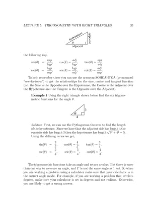 LECTURE 5. TRIGONOMETRY WITH RIGHT TRIANGLES                                    33

                                               use




                                                         opposite
                                          en
                                  hy  pot
                                   q
                                    adjacent

the following way,
              opp                   adj                       opp
     sin(θ) =     ,        cos(θ) =     ,            tan(θ) =       ,
              hyp                   hyp                        adj
              hyp                   hyp                       adj
     csc(θ) =     ,        sec(θ) =     ,            cot(θ) =      .
              opp                   adj                       opp
    To help remember these you can use the acronym SOHCAHTOA (pronounced
“sew-ka-toe-a”) to get the relationships for the sine, cosine and tangent function
(i.e. the Sine is the Opposite over the Hypotenuse, the Cosine is the Adjacent over
the Hypotenuse and the Tangent is the Opposite over the Adjacent).

     Example 1 Using the right triangle shown below ﬁnd the six trigono-
     metric functions for the angle θ.


                                                     3
                                       q
                                           4

     Solution First, we can use the Pythagorean theorem to ﬁnd the length
     of the hypotenuse. Since we have that the adjacent side has length 4 the
                                                              √
     opposite side has length 3 then the hypotenuse has length 32 + 42 = 5.
     Using the deﬁning ratios we get,
                    3                 4                        3
           sin(θ) =   ,       cos(θ) = ,              tan(θ) = ,
                    5                 5                        4
                    5                  5                       4
           csc(θ) =   ,       sec(θ) = ,               cot(θ) = .
                    3                  4                       3


   The trigonometric functions take an angle and return a value. But there is more
than one way to measure an angle, and 1◦ is not the same angle as 1 rad. So when
you are working a problem using a calculator make sure that your calculator is in
the correct angle mode. For example, if you are working a problem that involves
degrees, make sure your calculator is set in degrees and not radians. Otherwise,
you are likely to get a wrong answer.
 