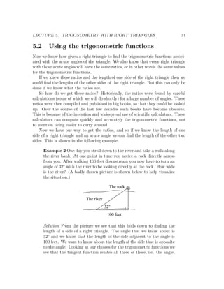 LECTURE 5. TRIGONOMETRY WITH RIGHT TRIANGLES                                      34

5.2      Using the trigonometric functions
Now we know how given a right triangle to ﬁnd the trigonometric functions associ-
ated with the acute angles of the triangle. We also know that every right triangle
with those acute angles will have the same ratios, or in other words the same values
for the trigonometric functions.
    If we knew these ratios and the length of one side of the right triangle then we
could ﬁnd the lengths of the other sides of the right triangle. But this can only be
done if we know what the ratios are.
    So how do we get these ratios? Historically, the ratios were found by careful
calculations (some of which we will do shortly) for a large number of angles. These
ratios were then compiled and published in big books, so that they could be looked
up. Over the course of the last few decades such books have become obsolete.
This is because of the invention and widespread use of scientiﬁc calculators. These
calculators can compute quickly and accurately the trigonometric functions, not
to mention being easier to carry around.
    Now we have our way to get the ratios, and so if we know the length of one
side of a right triangle and an acute angle we can ﬁnd the length of the other two
sides. This is shown in the following example.

      Example 2 One day you stroll down to the river and take a walk along
      the river bank. At one point in time you notice a rock directly across
      from you. After walking 100 feet downstream you now have to turn an
      angle of 32◦ with the river to be looking directly at the rock. How wide
      is the river? (A badly drawn picture is shown below to help visualize
      the situation.)

                                              The rock

                             The river
                                         32
                                          100 feet

      Solution From the picture we see that this boils down to ﬁnding the
      length of a side of a right triangle. The angle that we know about is
      32◦ and we know that the length of the side adjacent to the angle is
      100 feet. We want to know about the length of the side that is opposite
      to the angle. Looking at our choices for the trigonometric functions we
      see that the tangent function relates all three of these, i.e. the angle,
 
