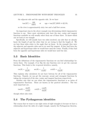 LECTURE 5. TRIGONOMETRY WITH RIGHT TRIANGLES                                    35

      the adjacent side and the opposite side. So we have
                         opp
           tan(32◦ ) =           or     opp = tan(32◦ )100 ft ≈ 62.5 ft,
                        100 ft
      so the river is approximately sixty two and a half feet across.

    An important step in the above example was determining which trigonometric
function to use. Since most calculators only have the sine, cosine and tangent
functions available we will usually select from one of these three. To know which
one we look at our triangle.
    Speciﬁcally, we will usually have two sides involved, one side that we already
know the length of and the other that we are trying to ﬁnd the length of. We
see how these sides relate to the angle that we know. In the example they were
the adjacent and opposite sides and so we used the tangent. If they had been the
adjacent and hypotenuse sides we would have used the cosine. Finally, if they had
been the opposite and hypotenuse sides we would have used the sine.


5.3     Basic Identities
From the deﬁnitions of the trigonometric functions we can ﬁnd relationships be-
tween them. For example, if we ﬂip the sine function over we get the cosecant
functions. This leads to the reciprocal identities, namely,
                    1                    1                     1
      csc(θ) =          ,   sec(θ) =          ,   cot(θ) =          .
                 sin(θ)                cos(θ)                tan(θ)
This explains why calculators do not have buttons for all of the trigonometric
functions. Namely, we can get the cosecant, secant and cotangent functions by
taking the reciprocal of the sine, cosine and tangent functions respectively.
    Another way that we can relate the trigonometric functions is as ratios of
trigonometric functions. These are known as the quotient identities. The two
most important are,
                 sin(θ)                cos(θ)
      tan(θ) =          ,   cot(θ) =          ,
                 cos(θ)                sin(θ)
though others also exist.


5.4     The Pythagorean identities
The reason that we want to use right ratios of right triangles is becuase we have a
relationship about the sides of a right triangle, namely the Pythagorean theorem.
 