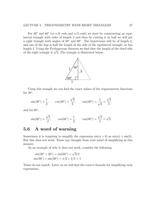 LECTURE 5. TRIGONOMETRY WITH RIGHT TRIANGLES                                       37

    For 30◦ and 60◦ (or π/6 rads and π/3 rads) we start by constructing an equi-
lateral triangle with sides of length 2 and then by cutting it in half we will get
a right triangle with angles of 30◦ and 60◦ . The hypotenuse will be of length 2,
and one of the legs is half the length of the side of the equilateral triangle, so has
length 1. Using the Pythagorean theorem we ﬁnd that the length of the third side
                        √
of the right triangle is 3. The triangle is illustrated below.




                                     2 30
                                              3

                                     60
                                          1

    Using this triangle we can ﬁnd the exact values of the trigonometric functions
for 30◦ ,
                                    √                          √
            ◦     1            ◦      3            ◦     1       3
      sin(30 ) = ,       cos(30 ) =     ,   tan(30 ) = √ =         ,
                  2                  2                    3     3

and for 60◦ ,
                 √                                             √
            ◦     3              ◦   1                  ◦       3 √
      sin(60 ) =    ,      cos(60 ) = ,           tan(60 ) =     = 3.
                 2                   2                         1

5.6      A word of warning
Sometimes it is tempting to simplify the expression sin(a + b) as sin(a) + sin(b).
But this does not work. Erase any thought from your mind of simplifying in this
manner.
   As an example of why it does not work, consider the following.
                                      √
         sin(30◦ + 30◦ ) = sin(60◦ ) = 3/2
       sin(30◦ ) + sin(30◦ ) = 1/2 + 1/2 = 1

These do not match. Later on we will ﬁnd the correct formula for simplifying such
expressions.
 