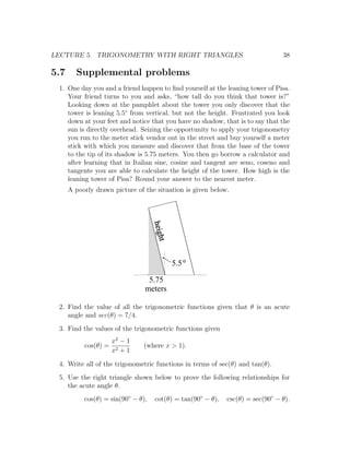 LECTURE 5. TRIGONOMETRY WITH RIGHT TRIANGLES                                    38

5.7     Supplemental problems
 1. One day you and a friend happen to ﬁnd yourself at the leaning tower of Pisa.
    Your friend turns to you and asks, “how tall do you think that tower is?”
    Looking down at the pamphlet about the tower you only discover that the
    tower is leaning 5.5◦ from vertical, but not the height. Frustrated you look
    down at your feet and notice that you have no shadow, that is to say that the
    sun is directly overhead. Seizing the opportunity to apply your trigonometry
    you run to the meter stick vendor out in the street and buy yourself a meter
    stick with which you measure and discover that from the base of the tower
    to the tip of its shadow is 5.75 meters. You then go borrow a calculator and
    after learning that in Italian sine, cosine and tangent are seno, coseno and
    tangente you are able to calculate the height of the tower. How high is the
    leaning tower of Pisa? Round your answer to the nearest meter.
      A poorly drawn picture of the situation is given below.
                                    heigh
                                      t




                                            5.5

                                 5.75
                                meters

 2. Find the value of all the trigonometric functions given that θ is an acute
    angle and sec(θ) = 7/4.
 3. Find the values of the trigonometric functions given
                      x2 − 1
           cos(θ) =             (where x > 1).
                      x2 + 1

 4. Write all of the trigonometric functions in terms of sec(θ) and tan(θ).
 5. Use the right triangle shown below to prove the following relationships for
    the acute angle θ.
           cos(θ) = sin(90◦ − θ),   cot(θ) = tan(90◦ − θ),   csc(θ) = sec(90◦ − θ).
 