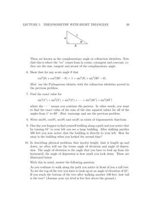 LECTURE 5. TRIGONOMETRY WITH RIGHT TRIANGLES                                          39


                                                c
                                    a
                                                    q
                                              b


     These are known as the complementary angle or cofunction identities. Note
     that this is where the “co” comes from in cosine, cotangent and cosecant, i.e.
     they are the sine, tangent and secant of the complimentary angle.
  6. Show that for any acute angle θ that
           cos2 (θ) + cos2 (90◦ − θ) = 1 = sin2 (θ) + sin2 (90◦ − θ).
     Hint: use the Pythagorean identity with the cofunction identities proved in
     the previous problem.
  7. Find the exact value for
           sin2 (1◦ ) + sin2 (2◦ ) + sin2 (3◦ ) + · · · + sin2 (88◦ ) + sin2 (89◦ )
     where the ‘· · · ’ means you continue the pattern. In other words, you want
     to ﬁnd the exact value of the sum of the sine squared values for all of the
     angles from 1◦ to 89◦ . Hint: rearrange and use the previous problem.
  8. Write sin(θ), cos(θ), sec(θ) and csc(θ) as ratios of trigonometric functions.
  9. One day you happen to ﬁnd yourself walking along a path and you notice that
     by turning 81◦ to your left you see a large building. After walking another
     500 feet you now notice that the building is directly to your left. How far
     away is the building when you looked the second time?
 10. In describing physical problems that involve height, that is length up and
     down, we often will use the terms angle of elevation and angle of depres-
     sion. The angle of elevation is the angle that you have to look up from the
     horizontal, the angle of depression is how much you look down. These are
     illustrated below.
     With this in mind, answer the following question.
     As you continue to walk along the path you notice in front of you a tall tree.
     To see the top of the tree you have to look up at an angle of elevation of 25◦ .
     If you reach the bottom of the tree after walking another 100 feet, how tall
     is the tree? (Assume your eye level is ﬁve feet above the ground.)
 