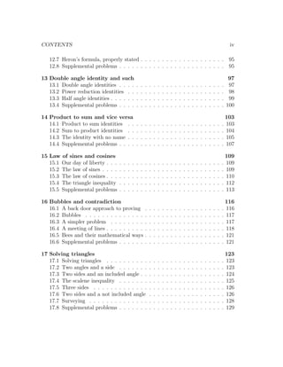 CONTENTS                                                                                                                                iv

   12.7 Heron’s formula, properly stated . . . . . . . . . . . . . . . . . . . . 95
   12.8 Supplemental problems . . . . . . . . . . . . . . . . . . . . . . . . . 95

13 Double angle identity and such                                                                                                       97
   13.1 Double angle identities . . . .            .   .   .   .   .   .   .   .   .   .   .   .   .   .   .   .   .   .   .   .   .    97
   13.2 Power reduction identities . .             .   .   .   .   .   .   .   .   .   .   .   .   .   .   .   .   .   .   .   .   .    98
   13.3 Half angle identities . . . . . .          .   .   .   .   .   .   .   .   .   .   .   .   .   .   .   .   .   .   .   .   .    99
   13.4 Supplemental problems . . . .              .   .   .   .   .   .   .   .   .   .   .   .   .   .   .   .   .   .   .   .   .   100

14 Product to sum and vice versa                                                                                                       103
   14.1 Product to sum identities . .              .   .   .   .   .   .   .   .   .   .   .   .   .   .   .   .   .   .   .   .   .   103
   14.2 Sum to product identities . .              .   .   .   .   .   .   .   .   .   .   .   .   .   .   .   .   .   .   .   .   .   104
   14.3 The identity with no name . .              .   .   .   .   .   .   .   .   .   .   .   .   .   .   .   .   .   .   .   .   .   105
   14.4 Supplemental problems . . . .              .   .   .   .   .   .   .   .   .   .   .   .   .   .   .   .   .   .   .   .   .   107

15 Law of sines and cosines                                                                                                            109
   15.1 Our day of liberty . . .   .   .   .   .   .   .   .   .   .   .   .   .   .   .   .   .   .   .   .   .   .   .   .   .   .   109
   15.2 The law of sines . . . .   .   .   .   .   .   .   .   .   .   .   .   .   .   .   .   .   .   .   .   .   .   .   .   .   .   109
   15.3 The law of cosines . . .   .   .   .   .   .   .   .   .   .   .   .   .   .   .   .   .   .   .   .   .   .   .   .   .   .   110
   15.4 The triangle inequality    .   .   .   .   .   .   .   .   .   .   .   .   .   .   .   .   .   .   .   .   .   .   .   .   .   112
   15.5 Supplemental problems      .   .   .   .   .   .   .   .   .   .   .   .   .   .   .   .   .   .   .   .   .   .   .   .   .   113

16 Bubbles and contradiction                                                                                                         116
   16.1 A back door approach to proving                    .   .   .   .   .   .   .   .   .   .   .   .   .   .   .   .   .   .   . 116
   16.2 Bubbles . . . . . . . . . . . . . .                .   .   .   .   .   .   .   .   .   .   .   .   .   .   .   .   .   .   . 117
   16.3 A simpler problem . . . . . . . .                  .   .   .   .   .   .   .   .   .   .   .   .   .   .   .   .   .   .   . 117
   16.4 A meeting of lines . . . . . . . . .               .   .   .   .   .   .   .   .   .   .   .   .   .   .   .   .   .   .   . 118
   16.5 Bees and their mathematical ways                   .   .   .   .   .   .   .   .   .   .   .   .   .   .   .   .   .   .   . 121
   16.6 Supplemental problems . . . . . .                  .   .   .   .   .   .   .   .   .   .   .   .   .   .   .   .   .   .   . 121

17 Solving triangles                                                                                                                 123
   17.1 Solving triangles . . . . . . . . . .                  .   .   .   .   .   .   .   .   .   .   .   .   .   .   .   .   .   . 123
   17.2 Two angles and a side . . . . . . .                    .   .   .   .   .   .   .   .   .   .   .   .   .   .   .   .   .   . 123
   17.3 Two sides and an included angle . .                    .   .   .   .   .   .   .   .   .   .   .   .   .   .   .   .   .   . 124
   17.4 The scalene inequality . . . . . . .                   .   .   .   .   .   .   .   .   .   .   .   .   .   .   .   .   .   . 125
   17.5 Three sides . . . . . . . . . . . . .                  .   .   .   .   .   .   .   .   .   .   .   .   .   .   .   .   .   . 126
   17.6 Two sides and a not included angle                     .   .   .   .   .   .   .   .   .   .   .   .   .   .   .   .   .   . 126
   17.7 Surveying . . . . . . . . . . . . . .                  .   .   .   .   .   .   .   .   .   .   .   .   .   .   .   .   .   . 128
   17.8 Supplemental problems . . . . . . .                    .   .   .   .   .   .   .   .   .   .   .   .   .   .   .   .   .   . 129
 