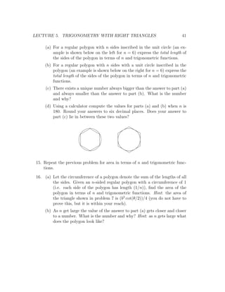 LECTURE 5. TRIGONOMETRY WITH RIGHT TRIANGLES                                   41

     (a) For a regular polygon with n sides inscribed in the unit circle (an ex-
         ample is shown below on the left for n = 6) express the total length of
         the sides of the polygon in terms of n and trigonometric functions.
     (b) For a regular polygon with n sides with a unit circle inscribed in the
         polygon (an example is shown below on the right for n = 6) express the
         total length of the sides of the polygon in terms of n and trigonometric
         functions.
      (c) There exists a unique number always bigger than the answer to part (a)
          and always smaller than the answer to part (b). What is the number
          and why?
     (d) Using a calculator compute the values for parts (a) and (b) when n is
         180. Round your answers to six decimal places. Does your answer to
         part (c) lie in between these two values?




 15. Repeat the previous problem for area in terms of n and trigonometric func-
     tions.

 16. (a) Let the circumference of a polygon denote the sum of the lengths of all
         the sides. Given an n-sided regular polygon with a circumference of 1
         (i.e. each side of the polygon has length (1/n)), ﬁnd the area of the
         polygon in terms of n and trigonometric functions. Hint: the area of
         the triangle shown in problem 7 is (b2 cot(θ/2))/4 (you do not have to
         prove this, but it is within your reach).
     (b) As n get large the value of the answer to part (a) gets closer and closer
         to a number. What is the number and why? Hint: as n gets large what
         does the polygon look like?
 