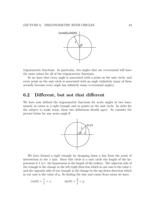 LECTURE 6. TRIGONOMETRY WITH CIRCLES                                                43

                            (cos(q ),sin(q ))

                                          1
                                                q




trigonometric functions. In particular, two angles that are co-terminal will have
the same values for all of the trigonometric functions.
    So we have that every angle is associated with a point on the unit circle, and
every point on the unit circle is associated with an angle (inﬁnitely many of them
actually because every angle has inﬁnitely many co-terminal angles).


6.2      Diﬀerent, but not that diﬀerent
We have now deﬁned the trigonometric functions for acute angles in two ways,
namely as ratios in a right triangle and as points on the unit circle. In order for
the subject to make sense, these two deﬁnitions should agree. So consider the
picture below for any acute angle θ.


                                                       (x,y)
                                                 1
                                                q




    We have formed a right triangle by dropping down a line from the point of
intersection to the x axis. Since this circle is a unit circle the length of the hy-
potenuse is 1 (i.e. the hypotenuse is the length of the radius). The adjacent side of
the triangle is the change in the left/right direction which in our case is the value x
and the opposite side of our triangle is the change in the up/down direction which
in our case is the value of y. So ﬁnding the sine and cosine from ratios we have,
                 x                            y
      cos(θ) =     = x,          sin(θ) =       = y.
                 1                            1
 