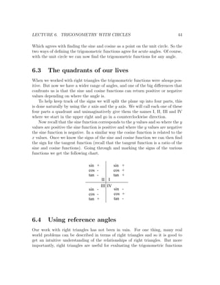 LECTURE 6. TRIGONOMETRY WITH CIRCLES                                              44

Which agrees with ﬁnding the sine and cosine as a point on the unit circle. So the
two ways of deﬁning the trigonometric functions agree for acute angles. Of course,
with the unit circle we can now ﬁnd the trigonometric functions for any angle.


6.3     The quadrants of our lives
When we worked with right triangles the trigonometric functions were always pos-
itive. But now we have a wider range of angles, and one of the big diﬀerences that
confronts us is that the sine and cosine functions can return positive or negative
values depending on where the angle is.
    To help keep track of the signs we will split the plane up into four parts, this
is done naturally by using the x axis and the y axis. We will call each one of these
four parts a quadrant and unimaginatively give them the names I, II, III and IV
where we start in the upper right and go in a counterclockwise direction.
    Now recall that the sine function corresponds to the y values and so where the y
values are positive the sine function is positive and where the y values are negative
the sine function is negative. In a similar way the cosine function is related to the
x values. Once we know the signs of the sine and cosine function we can then ﬁnd
the sign for the tangent function (recall that the tangent function is a ratio of the
sine and cosine functions). Going through and marking the signs of the various
functions we get the following chart.

                                sin +            sin +
                                cos -            cos +
                                tan -            tan +
                                        II I
                                        III IV
                                sin -            sin -
                                cos -            cos +
                                tan +            tan -




6.4     Using reference angles
Our work with right triangles has not been in vain. For one thing, many real
world problems can be described in terms of right triangles and so it is good to
get an intuitive understanding of the relationships of right triangles. But more
importantly, right triangles are useful for evaluating the trigonometric functions
 