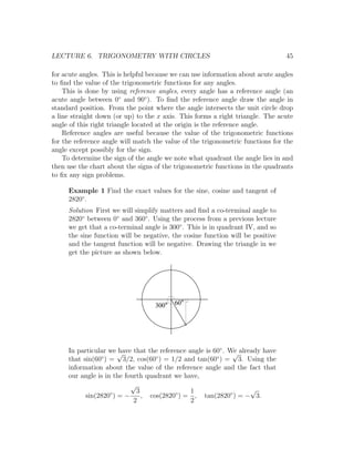 LECTURE 6. TRIGONOMETRY WITH CIRCLES                                            45

for acute angles. This is helpful because we can use information about acute angles
to ﬁnd the value of the trigonometric functions for any angles.
    This is done by using reference angles, every angle has a reference angle (an
acute angle between 0◦ and 90◦ ). To ﬁnd the reference angle draw the angle in
standard position. From the point where the angle intersects the unit circle drop
a line straight down (or up) to the x axis. This forms a right triangle. The acute
angle of this right triangle located at the origin is the reference angle.
    Reference angles are useful because the value of the trigonometric functions
for the reference angle will match the value of the trigonometric functions for the
angle except possibly for the sign.
    To determine the sign of the angle we note what quadrant the angle lies in and
then use the chart about the signs of the trigonometric functions in the quadrants
to ﬁx any sign problems.

     Example 1 Find the exact values for the sine, cosine and tangent of
     2820◦ .
     Solution First we will simplify matters and ﬁnd a co-terminal angle to
     2820◦ between 0◦ and 360◦ . Using the process from a previous lecture
     we get that a co-terminal angle is 300◦ . This is in quadrant IV, and so
     the sine function will be negative, the cosine function will be positive
     and the tangent function will be negative. Drawing the triangle in we
     get the picture as shown below.




                                   300    60




     In particular we √have that the reference angle is 60◦ . We already have
                                                               √
     that sin(60 ) = 3/2, cos(60◦ ) = 1/2 and tan(60◦ ) = 3. Using the
                ◦

     information about the value of the reference angle and the fact that
     our angle is in the fourth quadrant we have,
                           √
                    ◦        3                  1                    √
           sin(2820 ) = −      , cos(2820◦ ) = , tan(2820◦ ) = − 3.
                            2                   2
 