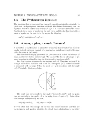 LECTURE 6. TRIGONOMETRY WITH CIRCLES                                                46

6.5      The Pythagorean identities
The identities that we developed last time still carry through to the unit circle. In
particular, the Pythagorean identities still hold. This follows from noting that the
algebraic deﬁnition of the unit circle is x2 + y 2 = 1. Then recall that the cosine
function is the x value of a point on the unit circle and the sine function is the y
value of a point on the unit circle. So we get the following,

      cos2 (θ) + sin2 (θ) = x2 + y 2 = 1.


6.6      A man, a plan, a canal: Panama!
A useful tool of mathematics is symmetry. Symmetry deals with how an object is
similar to itself. A verbal example of symmetry is a palindrome which is the same
either forwards or backwards.
    The unit circle is highly symmetric (i.e. you can fold it in half any number of
ways and the two halves will overlap). We can use this to our advantage to get
some important relationships that the trigonometric functions satisfy.
    As a ﬁrst example, consider the two angles θ and −θ. These two angles will lie
straight across the x axis from each other (i.e. if the point (x, y) on the unit circle
is associated with the angle θ then the point (x, −y) is associated with the angle
−θ). Pictorially, this is seen below.

                                                    (x,y)


                                              q
                                             -q


                                                  (x,-y)


    The point that corresponds to the angle θ is (cos(θ), sin(θ)) and the point
that corresponds to the angle −θ is the point (cos(−θ), sin(−θ)). Using these
relationships and symmetry we have,

      cos(−θ) = cos(θ),       sin(−θ) = − sin(θ).

We will often ﬁnd relationships for the sine and cosine functions and then use
the reciprocal and quotient identities to extend these relationships to the other
 