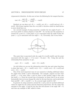 LECTURE 6. TRIGONOMETRY WITH CIRCLES                                               47

trigonometric identities. In this case we have the following for the tangent function.

                  sin(−θ)   − sin(θ)
      tan(−θ) =           =          = − tan(θ)
                  cos(−θ)    cos(θ)

    Similarly we can show cot(−θ) = − cot(θ), csc(−θ) = − csc(θ) and sec(−θ) =
sec(θ). All of these together form the even/odd’er identities which we shall discuss
in more detail later on.
    As a second example of using symmetry, consider the two angles θ and π − θ
(or if you prefer to work in degrees, θ and 180◦ − θ). In this case the symmetry is
around the y axis (i.e. if the point (x, y) is associated with the angle θ then the
point (−x, y) is associated with the angle π − θ). Pictorially, this is seen below.




                                        p -q
                                                q
                           (-x,y)                      (x,y)




    The point that is associated with the angle θ is (cos(θ), sin(θ)) and the point
associated with the angle π − θ is (cos(π − θ), sin(π − θ)). Using this and the
relationship from symmetry we get,

      cos(π − θ) = − cos(θ),        sin(π − θ) = sin(θ).

    As with before we can use the information about the sine and cosine functions
to show that tan(π − θ) = − tan(θ), cot(π − θ) = − cot(θ), csc(π − θ) = csc(θ) and
sec(π − θ) = − sec(θ).
    One of the most important ways we use symmetry is ﬁnding additional values
for angles that satisfy a given relationship. For example, suppose we have that
sin(32◦ ) = a for some value a and we want to ﬁnd another angle θ that also
has sin(θ) = a. From the second type of symmetry we know that if we go across
horizontally that we do not change the value for the sine function, and in particular
that sin(180◦ − 32◦ ) = sin(32◦ ) = a. So a second angle would be 148◦ .
    In general, by using symmetry around the x and y axis we can ﬁnd additional
values for angles for the cosine and sine functions respectively. For the cosine this
amounts to the angle −θ and for the sine this will amount to the angle 180◦ − θ,
and then any multiple of 360◦ added to these.
 