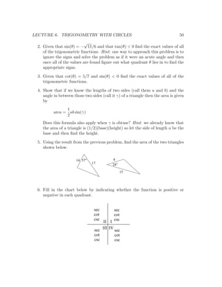LECTURE 6. TRIGONOMETRY WITH CIRCLES                                              50
                            √
 2. Given that sin(θ) = − 11/6 and that tan(θ) < 0 ﬁnd the exact values of all
    of the trigonometric functions. Hint: one way to approach this problem is to
    ignore the signs and solve the problem as if it were an acute angle and then
    once all of the values are found ﬁgure out what quadrant θ lies in to ﬁnd the
    appropriate signs.

 3. Given that cot(θ) = 5/7 and sin(θ) < 0 ﬁnd the exact values of all of the
    trigonometric functions.

 4. Show that if we know the lengths of two sides (call them a and b) and the
    angle in between those two sides (call it γ) of a triangle then the area is given
    by
                1
          area = ab sin(γ)
                2
    Does this formula also apply when γ is obtuse? Hint: we already know that
    the area of a triangle is (1/2)(base)(height) so let the side of length a be the
    base and then ﬁnd the height.

 5. Using the result from the previous problem, ﬁnd the area of the two triangles
    shown below.

                       14 57                9
                                17          24

                                                 15




 6. Fill in the chart below by indicating whether the function is positive or
    negative in each quadrant.


                                 sec        sec
                                 cot        cot
                                 csc        csc
                                     II I
                                 sec III IV sec
                                 cot        cot
                                 csc        csc
 