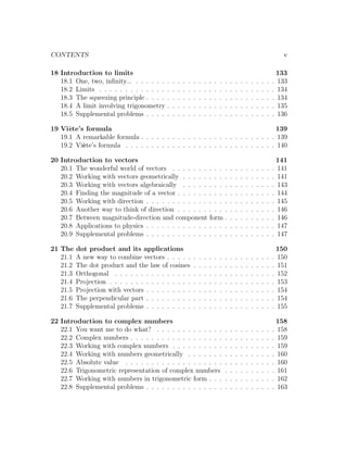 CONTENTS                                                                                                                         v

18 Introduction to limits                                                                                                      133
   18.1 One, two, inﬁnity... . . . . . .   .   .   .   .   .   .   .   .   .   .   .   .   .   .   .   .   .   .   .   .   .   133
   18.2 Limits . . . . . . . . . . . . .   .   .   .   .   .   .   .   .   .   .   .   .   .   .   .   .   .   .   .   .   .   134
   18.3 The squeezing principle . . . .    .   .   .   .   .   .   .   .   .   .   .   .   .   .   .   .   .   .   .   .   .   134
   18.4 A limit involving trigonometry     .   .   .   .   .   .   .   .   .   .   .   .   .   .   .   .   .   .   .   .   .   135
   18.5 Supplemental problems . . . .      .   .   .   .   .   .   .   .   .   .   .   .   .   .   .   .   .   .   .   .   .   136

19 Vi`te’s formula
      e                                                                           139
   19.1 A remarkable formula . . . . . . . . . . . . . . . . . . . . . . . . . . 139
   19.2 Vi`te’s formula . . . . . . . . . . . . . . . . . . . . . . . . . . . . . 140
          e

20 Introduction to vectors                                                                                                     141
   20.1 The wonderful world of vectors . . . . . . . . . . .                               .   .   .   .   .   .   .   .   .   141
   20.2 Working with vectors geometrically . . . . . . . . .                               .   .   .   .   .   .   .   .   .   141
   20.3 Working with vectors algebraically . . . . . . . . .                               .   .   .   .   .   .   .   .   .   143
   20.4 Finding the magnitude of a vector . . . . . . . . . .                              .   .   .   .   .   .   .   .   .   144
   20.5 Working with direction . . . . . . . . . . . . . . . .                             .   .   .   .   .   .   .   .   .   145
   20.6 Another way to think of direction . . . . . . . . . .                              .   .   .   .   .   .   .   .   .   146
   20.7 Between magnitude-direction and component form .                                   .   .   .   .   .   .   .   .   .   146
   20.8 Applications to physics . . . . . . . . . . . . . . . .                            .   .   .   .   .   .   .   .   .   147
   20.9 Supplemental problems . . . . . . . . . . . . . . . .                              .   .   .   .   .   .   .   .   .   147

21 The    dot product and its applications                                                                                   150
   21.1   A new way to combine vectors . . . . .               .   .   .   .   .   .   .   .   .   .   .   .   .   .   .   . 150
   21.2   The dot product and the law of cosines               .   .   .   .   .   .   .   .   .   .   .   .   .   .   .   . 151
   21.3   Orthogonal . . . . . . . . . . . . . . .             .   .   .   .   .   .   .   .   .   .   .   .   .   .   .   . 152
   21.4   Projection . . . . . . . . . . . . . . . .           .   .   .   .   .   .   .   .   .   .   .   .   .   .   .   . 153
   21.5   Projection with vectors . . . . . . . . .            .   .   .   .   .   .   .   .   .   .   .   .   .   .   .   . 154
   21.6   The perpendicular part . . . . . . . . .             .   .   .   .   .   .   .   .   .   .   .   .   .   .   .   . 154
   21.7   Supplemental problems . . . . . . . . .              .   .   .   .   .   .   .   .   .   .   .   .   .   .   .   . 155

22 Introduction to complex numbers                                                                                             158
   22.1 You want me to do what? . . . . . . . . . . . . .                              .   .   .   .   .   .   .   .   .   .   158
   22.2 Complex numbers . . . . . . . . . . . . . . . . . .                            .   .   .   .   .   .   .   .   .   .   159
   22.3 Working with complex numbers . . . . . . . . . .                               .   .   .   .   .   .   .   .   .   .   159
   22.4 Working with numbers geometrically . . . . . . .                               .   .   .   .   .   .   .   .   .   .   160
   22.5 Absolute value . . . . . . . . . . . . . . . . . . .                           .   .   .   .   .   .   .   .   .   .   160
   22.6 Trigonometric representation of complex numbers                                .   .   .   .   .   .   .   .   .   .   161
   22.7 Working with numbers in trigonometric form . . .                               .   .   .   .   .   .   .   .   .   .   162
   22.8 Supplemental problems . . . . . . . . . . . . . . .                            .   .   .   .   .   .   .   .   .   .   163
 