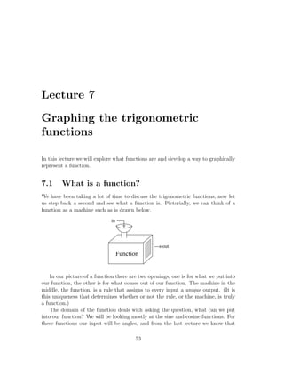 Lecture 7

Graphing the trigonometric
functions

In this lecture we will explore what functions are and develop a way to graphically
represent a function.


7.1     What is a function?
We have been taking a lot of time to discuss the trigonometric functions, now let
us step back a second and see what a function is. Pictorially, we can think of a
function as a machine such as is drawn below.
                              in




                                                    out
                                   Function


    In our picture of a function there are two openings, one is for what we put into
our function, the other is for what comes out of our function. The machine in the
middle, the function, is a rule that assigns to every input a unique output. (It is
this uniqueness that determines whether or not the rule, or the machine, is truly
a function.)
    The domain of the function deals with asking the question, what can we put
into our function? We will be looking mostly at the sine and cosine functions. For
these functions our input will be angles, and from the last lecture we know that

                                         53
 