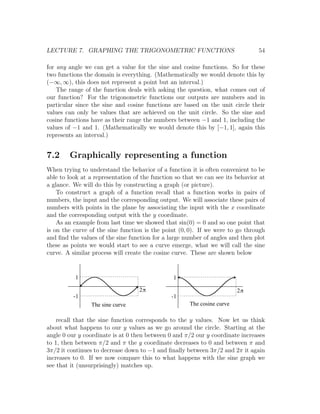 LECTURE 7. GRAPHING THE TRIGONOMETRIC FUNCTIONS                                 54

for any angle we can get a value for the sine and cosine functions. So for these
two functions the domain is everything. (Mathematically we would denote this by
(−∞, ∞), this does not represent a point but an interval.)
    The range of the function deals with asking the question, what comes out of
our function? For the trigonometric functions our outputs are numbers and in
particular since the sine and cosine functions are based on the unit circle their
values can only be values that are achieved on the unit circle. So the sine and
cosine functions have as their range the numbers between −1 and 1, including the
values of −1 and 1. (Mathematically we would denote this by [−1, 1], again this
represents an interval.)


7.2     Graphically representing a function
When trying to understand the behavior of a function it is often convenient to be
able to look at a representation of the function so that we can see its behavior at
a glance. We will do this by constructing a graph (or picture).
    To construct a graph of a function recall that a function works in pairs of
numbers, the input and the corresponding output. We will associate these pairs of
numbers with points in the plane by associating the input with the x coordinate
and the corresponding output with the y coordinate.
    As an example from last time we showed that sin(0) = 0 and so one point that
is on the curve of the sine function is the point (0, 0). If we were to go through
and ﬁnd the values of the sine function for a large number of angles and then plot
these as points we would start to see a curve emerge, what we will call the sine
curve. A similar process will create the cosine curve. These are shown below


          1                                     1

                                   2p                                    2p
          -1                                   -1
                The sine curve                        The cosine curve

    recall that the sine function corresponds to the y values. Now let us think
about what happens to our y values as we go around the circle. Starting at the
angle 0 our y coordinate is at 0 then between 0 and π/2 our y coordinate increases
to 1, then between π/2 and π the y coordinate decreases to 0 and between π and
3π/2 it continues to decrease down to −1 and ﬁnally between 3π/2 and 2π it again
increases to 0. If we now compare this to what happens with the sine graph we
see that it (unsurprisingly) matches up.
 