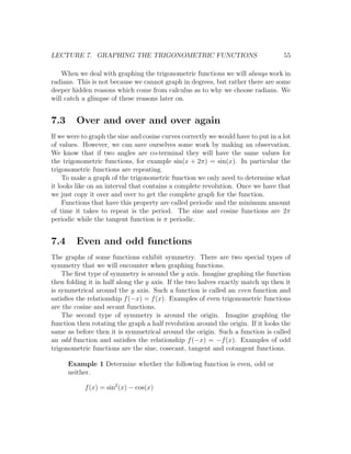 LECTURE 7. GRAPHING THE TRIGONOMETRIC FUNCTIONS                                    55

    When we deal with graphing the trigonometric functions we will always work in
radians. This is not because we cannot graph in degrees, but rather there are some
deeper hidden reasons which come from calculus as to why we choose radians. We
will catch a glimpse of these reasons later on.


7.3      Over and over and over again
If we were to graph the sine and cosine curves correctly we would have to put in a lot
of values. However, we can save ourselves some work by making an observation.
We know that if two angles are co-terminal they will have the same values for
the trigonometric functions, for example sin(x + 2π) = sin(x). In particular the
trigonometric functions are repeating.
    To make a graph of the trigonometric function we only need to determine what
it looks like on an interval that contains a complete revolution. Once we have that
we just copy it over and over to get the complete graph for the function.
    Functions that have this property are called periodic and the minimum amount
of time it takes to repeat is the period. The sine and cosine functions are 2π
periodic while the tangent function is π periodic.


7.4      Even and odd functions
The graphs of some functions exhibit symmetry. There are two special types of
symmetry that we will encounter when graphing functions.
    The ﬁrst type of symmetry is around the y axis. Imagine graphing the function
then folding it in half along the y axis. If the two halves exactly match up then it
is symmetrical around the y axis. Such a function is called an even function and
satisﬁes the relationship f (−x) = f (x). Examples of even trigonometric functions
are the cosine and secant functions.
    The second type of symmetry is around the origin. Imagine graphing the
function then rotating the graph a half revolution around the origin. If it looks the
same as before then it is symmetrical around the origin. Such a function is called
an odd function and satisﬁes the relationship f (−x) = −f (x). Examples of odd
trigonometric functions are the sine, cosecant, tangent and cotangent functions.

      Example 1 Determine whether the following function is even, odd or
      neither.

            f (x) = sin2 (x) − cos(x)
 