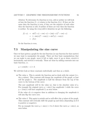 LECTURE 7. GRAPHING THE TRIGONOMETRIC FUNCTIONS                                   56

      Solution To determine if a function is even, odd or neither we will look
      at how the function f (−x) relates to the function f (x). If they are the
      same then the function is even, if they are the negative of each other
      then the function is odd, if neither of these are true then the function
      is neither. So using the even/odd’er identities we get the following.

           f (−x) = sin2 (−x) − cos(−x) = (sin(−x))2 − cos(−x)
                  = (− sin(x))2 − cos(x) = sin2 (x) − cos(x)
                  = f (x)

      So the function is even.


7.5      Manipulating the sine curve
Once we have gotten a graph for the sine function (or any function for that matter)
we may want to manipulate the graph. There are four basic manipulations that
we can make to any graph: move it left or right, move it up or down, stretch it
horizontally, and stretch it vertically. These are done by adding constants into our
basic function, i.e.

      y = a sin(bx − c) + d.

We will ﬁrst look at these constants individually and then as a whole.

   • The value a. This is outside the function and so deals with the output (i.e.,
     the y values). This constant will change the amplitude of the graph, or how
     tall the graph is. The amplitude is half the distance from the top of the
     curve to the bottom of the curve.
      The new amplitude will be the value |a|, that is the absolute value of a.
      For example the original curve y = sin(x) has amplitude 1 while the curve
      y = 2 sin(x) will have amplitude 2, as seen below.
      If the value of a is negative then in addition to changing the amplitude it
      will also ﬂip the curve over.

   • The value d. This again is outside and so will eﬀect the y values of the graph.
     This constant will vertically shift the graph up and down (depending on if d
     is positive or negative).
      For an example the curve y = sin(x) + 2 is 2 above the curve y = sin(x), as
      seen below.
 