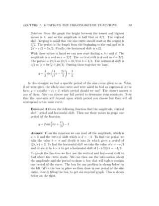 LECTURE 7. GRAPHING THE TRIGONOMETRIC FUNCTIONS                                  59

     Solution From the graph the height between the lowest and highest
     values is 3, and so the amplitude is half that or 3/2. The vertical
     shift (keeping in mind that the sine curve should start at the origin) is
     3/2. The period is the length from the beginning to the end and so is
     2π − π/2 = 3π/2. Finally, the horizontal shift is π/2.
     With these values in hand we can now start ﬁnding a, b c and d. The
     amplitude is a and so a = 3/2. The vertical shift is d and so d = 3/2.
     The period is 2π/b so 2π/b = 3π/2 or b = 4/3. The horizontal shift is
     c/b so (c = bπ/2 = 2π/3). Putting these together we have,

                3       4    2π    3
           y=     sin     x−      + .
                2       3     3    2

    In this example we had a speciﬁc period of the sine curve given to us. What
if we were given the whole sine curve and were asked to ﬁnd an expression of the
form y = a sin(bx − c) + d, which period should we use? The correct answer is
any of them. You can choose any full period to determine your constants. Note
that the constants will depend upon which period you choose but they will all
correspond to the same curve.

     Example 3 Given the following function ﬁnd the amplitude, vertical
     shift, period and horizontal shift. Then use these values to graph one
     period of the function.
                            π
           y = 2 sin πx +     −3
                            3

     Answer: From the equation we can read oﬀ the amplitude, which is
     a = 2 and the vertical shift which is d = −3. To ﬁnd the period we
     take the value b = π and divide it into 2π which gives a period of
     (2π/π) = 2. To ﬁnd the horizontal shift we take the value of c = −π/3
     and divide it by b = π to get a horizontal shift of (−π/3)/π = −1/3.
     To graph the function we ﬁrst use the vertical and horizontal shift to
     ﬁnd where the curve starts. We can then use the information about
     the amplitude and the period to draw a box that will tightly contain
     one period of the curve. The box for our problem is shown below on
     the left. With the box in place we then draw in one period of the sine
     curve, exactly ﬁlling the box, to get our required graph. This is shown
     below on the right.
 