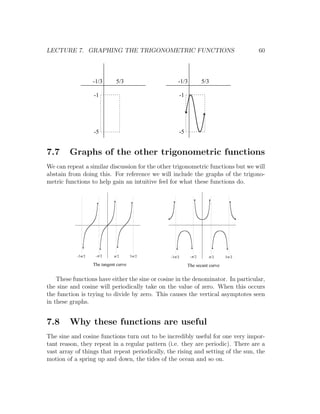 LECTURE 7. GRAPHING THE TRIGONOMETRIC FUNCTIONS                                        60



                    -1/3       5/3                    -1/3           5/3

                    -1                                -1




                    -5                                -5


7.7     Graphs of the other trigonometric functions
We can repeat a similar discussion for the other trigonometric functions but we will
abstain from doing this. For reference we will include the graphs of the trigono-
metric functions to help gain an intuitive feel for what these functions do.




           -3p /2    -p /2    p /2      3 p /2   -3p /2      -p /2     p /2   3 p /2

                    The tangent curve                      The secant curve

    These functions have either the sine or cosine in the denominator. In particular,
the sine and cosine will periodically take on the value of zero. When this occurs
the function is trying to divide by zero. This causes the vertical asymptotes seen
in these graphs.


7.8     Why these functions are useful
The sine and cosine functions turn out to be incredibly useful for one very impor-
tant reason, they repeat in a regular pattern (i.e. they are periodic). There are a
vast array of things that repeat periodically, the rising and setting of the sun, the
motion of a spring up and down, the tides of the ocean and so on.
 