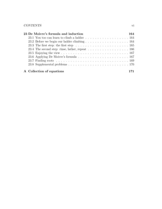 CONTENTS                                                                                                               vi

23 De Moivre’s formula and induction                                                                                  164
   23.1 You too can learn to climb a ladder .     .   .   .   .   .   .   .   .   .   .   .   .   .   .   .   .   .   164
   23.2 Before we begin our ladder climbing .     .   .   .   .   .   .   .   .   .   .   .   .   .   .   .   .   .   164
   23.3 The ﬁrst step: the ﬁrst step . . . . .    .   .   .   .   .   .   .   .   .   .   .   .   .   .   .   .   .   165
   23.4 The second step: rinse, lather, repeat    .   .   .   .   .   .   .   .   .   .   .   .   .   .   .   .   .   166
   23.5 Enjoying the view . . . . . . . . . . .   .   .   .   .   .   .   .   .   .   .   .   .   .   .   .   .   .   167
   23.6 Applying De Moivre’s formula . . . .      .   .   .   .   .   .   .   .   .   .   .   .   .   .   .   .   .   167
   23.7 Finding roots . . . . . . . . . . . . .   .   .   .   .   .   .   .   .   .   .   .   .   .   .   .   .   .   169
   23.8 Supplemental problems . . . . . . . .     .   .   .   .   .   .   .   .   .   .   .   .   .   .   .   .   .   170

A Collection of equations                                                                                             171
 
