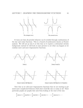 LECTURE 7. GRAPHING THE TRIGONOMETRIC FUNCTIONS                                             61




                 -p                p                -p                   p

                   The cotangent curve                   The cosecant curve


   It turns out that all periodic behavior can be studied through combinations of
the sine and cosine functions. This is a branch of mathematics known as Fourier
analysis. We will not go into it at this time as it requires a substantial calculus
background, instead we will look at some pictures to see what can happen as we
combine more and more trigonometric functions.




                 2sin(x)                                       2sin(x)+sin(2x)




       2sin(x)+sin(2x)+(2/3)sin(3x)             2sin(x)+sin(2x)+(2/3)sin(3x)+(1/2)sin(4x)

   Note that as we add more trigonometric functions that we are starting to get
much more complicated behavior which don’t look like sine or cosine at all. These
particular graphs are graphs that arise from looking at the start of the sum
      2         2         2         2                 2
        sin(x) + sin(2x) + sin(3x) + sin(4x) + · · · + sin(nx) + · · ·
      1         2         3         4                 n
 