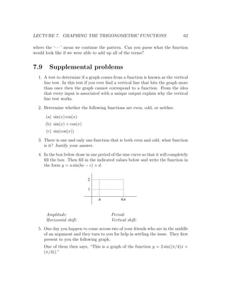 LECTURE 7. GRAPHING THE TRIGONOMETRIC FUNCTIONS                                   62

where the ‘· · · ’ mean we continue the pattern. Can you guess what the function
would look like if we were able to add up all of the terms?


7.9     Supplemental problems
  1. A test to determine if a graph comes from a function is known as the vertical
     line test. In this test if you ever ﬁnd a vertical line that hits the graph more
     than once then the graph cannot correspond to a function. From the idea
     that every input is associated with a unique output explain why the vertical
     line test works.

  2. Determine whether the following functions are even, odd, or neither.

      (a) sin(x) cos(x)
      (b) sin(x) + cos(x)
       (c) sin(cos(x))

  3. There is one and only one function that is both even and odd, what function
     is it? Justify your answer.

  4. In the box below draw in one period of the sine curve so that it will completely
     ﬁll the box. Then ﬁll in the indicated values below and write the function in
     the form y = a sin(bx − c) + d.


                             2

                             1

                                   p           4p


       Amplitude:                         Period:
       Horizontal shift:                  Vertical shift:
  5. One day you happen to come across two of your friends who are in the middle
     of an argument and they turn to you for help in settling the issue. They ﬁrst
     present to you the following graph.
      One of them then says, “This is a graph of the function y = 2 sin((π/4)x +
      (π/4)).”
 