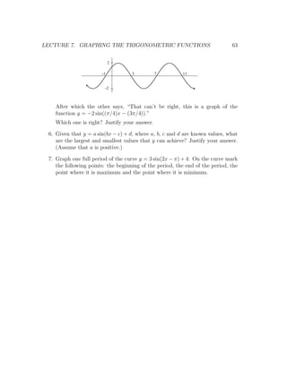 LECTURE 7. GRAPHING THE TRIGONOMETRIC FUNCTIONS                               63


                            2

                       -1           3         7          11


                        -2



   After which the other says, “That can’t be right, this is a graph of the
   function y = −2 sin((π/4)x − (3π/4)).”
   Which one is right? Justify your answer.

 6. Given that y = a sin(bx − c) + d, where a, b, c and d are known values, what
    are the largest and smallest values that y can achieve? Justify your answer.
    (Assume that a is positive.)

 7. Graph one full period of the curve y = 3 sin(2x − π) + 4. On the curve mark
    the following points: the beginning of the period, the end of the period, the
    point where it is maximum and the point where it is minimum.
 